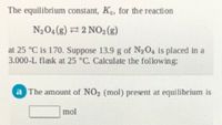 The equilibrium constant, Ke, for the reaction
N204(8) 2 NO2(s)
at 25 °C is 170. Suppose 13.9 g of N204 is placed in a
3.000-L flask at 25 °C. Calculate the following:
a The amount of NO2 (mol) present at equilibrium is
mol
