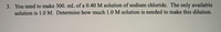 3. You need to make 300. mL of a 0.40 M solution of sodium chloride. The only available
solution is 1.0 M. Determine how much 1.0 M solution is needed to make this dilution.
