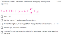 Choose the correct statement for the total energy by flowing fluid
3 points
equation:
V²
+ gz
0 = h + ke + pe = h +
2
h =u+ Pv
the flow energy, Pv is taken care of by enthalpy, h
for non-flowing fluid, Pv is dropped from the equation hence become e = u + ke + pe
for ideal gas, h is found from table
change of kinetic energy can be neglected of velocities at inlet and outlet are about
the same
