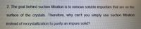 2. The goal behind suction filtration is to remove soluble impurities that are on the
surface of the crystals. Therefore, why can't you simply use suction filtration
instead of recrystallization to purify an impure solid?
