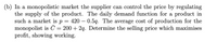 (b) In a monopolistic market the supplier can control the price by regulating
the supply of the product. The daily demand function for a product in
such a market is p =
monopolist is
profit, showing working.
420 – 0.5q. The average cost of production for the
= 200 + 2q. Determine the selling price which maximises
