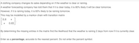 A clothing company changes its sales depending on if the weather is clear or raining.
A weather forecasting company has told them that if it is clear today, it is 80% likely it will be clear tomorrow.
However, if it is raining today, it is 65% likely to be raining tomorrow.
This may be modelled by a markov chain with transition matrix
0.8
*
0.65
By determining the missing entries in the matrix find the likelihood that the weather is raining 2 days from now if it is currently clear.
Enter as a percentage, accurate to the nearest percent. Do not enter the percent symbol.
