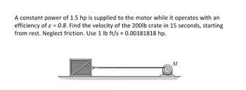 A constant power of 1.5 hp is supplied to the motor while it operates with an
efficiency of ε = 0.8. Find the velocity of the 200lb crate in 15 seconds, starting
from rest. Neglect friction. Use 1 lb ft/s = 0.00181818 hp.
M