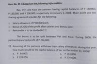 Item No. 25 is based on the following information:
Ree, Ver, and Kwai are partners having capital balances of P 180,000,
P 120,000, and P 200,000, respectively on January 1, 200B. Their profit and loss
sharing agreement provides for the following:
o Salary allowance of P 60,000 each;
Bonus of 20% of the profit after salaries and bonus; and
o Remainder is to be divided 6:2:2.
The bonus is to be split between Ver and Kwai. During 200B, the
partnership earned profit of P 276,000.
25. Assuming all the partners withdrew their salary allowances during the year,
how much would be the capital balance of Ver on December 31, 200B?
a. P 84,000.
c. P 144,000.
b. P 120,000.
d. P 204,000.
