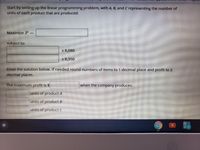Start by setting up the linear programming problem, with A, B, and C representing the number of
unlts of each product that are produced.
Maximlze P=
subject to:
< 8,080
< 8,350
Enter the solutlon below. If needed round numbers of items to 1 decimal place and profit to 2
decimal places.
The maximum profit is $
when the company produces:
units of product A
units of product B
units of product C
