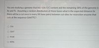 You are studying a genome that has 42% G:C content and the remaining 58% of the genome is
As and Ts. Assuming a random distribution of these bases what is the expected distance (ie
there will be a cut once in every XX base pairs) between cut-sites for restriction enzyme that
cuts at the sequence GAATTC?
256
3207
4168
4096
