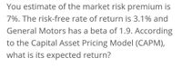 You estimate of the market risk premium is
7%. The risk-free rate of return is 3.1% and
General Motors has a beta of 1.9. According
to the Capital Asset Pricing Model (CAPM),
what is its expected return?
