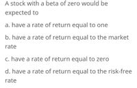 A stock with a beta of zero would be
expected to
a. have a rate of return equal to one
b. have a rate of return equal to the market
rate
c. have a rate of return equal to zero
d. have a rate of return equal to the risk-free
rate
