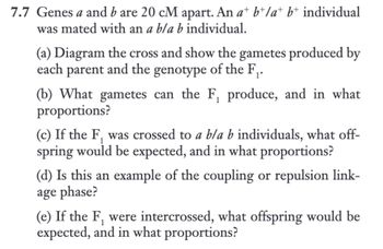 **Genetic Cross Problem: Exercise 7.7**

Genes *a* and *b* are 20 cM apart. An *a⁺ b⁺/a⁺ b⁺* individual was mated with an *a b/a b* individual.

(a) **Diagram the Cross**: Show the gametes produced by each parent and the genotype of the F₁.

(b) **F₁ Gametes**: What gametes can the F₁ produce, and in what proportions?

(c) **Crossing F₁ with *a b/a b***: If the F₁ was crossed to *a b/a b* individuals, what offspring would be expected, and in what proportions?

(d) **Linkage Phase**: Is this an example of the coupling or repulsion linkage phase?

(e) **Intercrossing F₁**: If the F₁ were intercrossed, what offspring would be expected, and in what proportions?