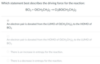 Which statement best describes the driving force for the reaction:
BCI3 + O(CH2CH3)2 → CI3BO(CH2CH3)2
An electron pair is donated from the LUMO of O(CH2CH3)2 to the HOMO of
BCI3
An electron pair is donated from the HOMO of O(CH2CH3)2 to the LUMO of
BCI3
There is an increase in entropy for the reaction.
There is a decrease in entropy for the reaction.
