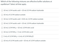 Which of the following mixtures are effective buffer solutions at
equilibrium? Select all that apply.
10 mL 1.0 M acetic acid + 10 mL 0.5 M sodium hydroxide
10 mL of 1.0 M sodium acetate
10 mL 1.0 M acetic acid + 0.01 mL 1.0 M sodium acetate
10 mL 1.0 M acetic acid + 10 mL 1.0 M sodium hydroxide
10 mL 1.0 M NH3 + 10 mL 1.O M nitric acid
10 mL 1.0 M NH3 + 5 mL 1.0 M nitric acid
5 mL of 1.0 M NH3 + 6 mL of 1.0 M NH4CI
10 mL of 1.0M acetic acid + 10 mL of 1.0 M sodium acetate
