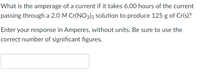 What is the amperage of a current if it takes 6.00 hours of the current
passing through a 2.0 M Cr(NO3)3 solution to produce 125 g of Cr(s)?
Enter your response in Amperes, without units. Be sure to use the
correct number of significant figures.