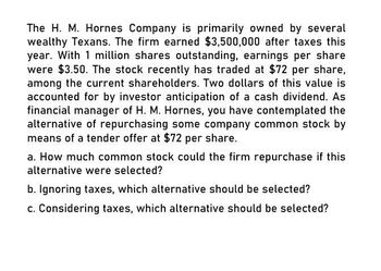 The H. M. Hornes Company is primarily owned by several
wealthy Texans. The firm earned $3,500,000 after taxes this
year. With 1 million shares outstanding, earnings per share
were $3.50. The stock recently has traded at $72 per share,
among the current shareholders. Two dollars of this value is
accounted for by investor anticipation of a cash dividend. As
financial manager of H. M. Hornes, you have contemplated the
alternative of repurchasing some company common stock by
means of a tender offer at $72 per share.
a. How much common stock could the firm repurchase if this
alternative were selected?
b. Ignoring taxes, which alternative should be selected?
c. Considering taxes, which alternative should be selected?