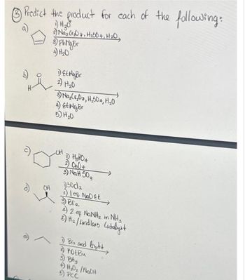 Predict the product for each of the following:
1) H₂O
2) Naz (07, H₂504, H₂O,
d)
OH
3) PhNiger
4) H₂0
DEt Mg Br
2) H₂0
3) Na₂Cr₂07, H₂504, H₂0
4) Et Mg Br
5) H₂0
OH
D H₂PO4
2) 0804
3) NaH 50₂
D50c₂
2) leq NaDet
3) Br₂
A 2 eg NaNH, in Nha
6) H2₂ / Lindlars Catalyst
1) Bis and light
2) Kot Bu
3) BH3
4) H₂0₂ /NaOH
5) PCC