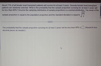 About 71% of all female heart transplant patients will survive for at least 3 years. Seventy female heart transplant
patients are randomly selected. What is the probability that the sample proportion surviving for at least 3 years will
be less than 68%? Assume the sampling distribution of sample proportions is a normal distribution. The mean of the
sample proportion is equal to the population proportion and the standard deviation is equal to
The probability that the sample proportion surviving for at least 3 years will be less than 68% is
decimal places as needed.)
4
pq
n
(Round to four