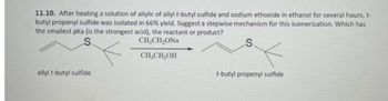 11.10. After heating a solution of allylic of allyl t-butyl sulfide and sodium ethoxide in ethanol for several hours, t-
butyl propenyl sulfide was isolated in 66% yield. Suggest a stepwise mechanism for this isomerization. Which has
the smallest pka (is the strongest acid), the reactant or product?
CH,CH,ONa
CH₂CH₂OH
allyl t-butyl sulfide
t-butyl propenyl sulfide