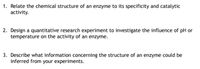 1. Relate the chemical structure of an enzyme to its specificity and catalytic
activity.
2. Design a quantitative research experiment to investigate the influence of pH or
temperature on the activity of an enzyme.
3. Describe what information concerning the structure of an enzyme could be
inferred from your experiments.
