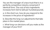 You are the manager of a taco truck that is in a
perfectly competitive industry comprised if
identical firms. The cost of taco ingredients
increases form $15 to $20 per hundred pounds.
a. In the short run, how do you respond to the
increases in the price of ingredients?
b. Describe the long-run adjustments that take
place in the market place.
c. What long-run decisions will you make as the
manager of your firm?
