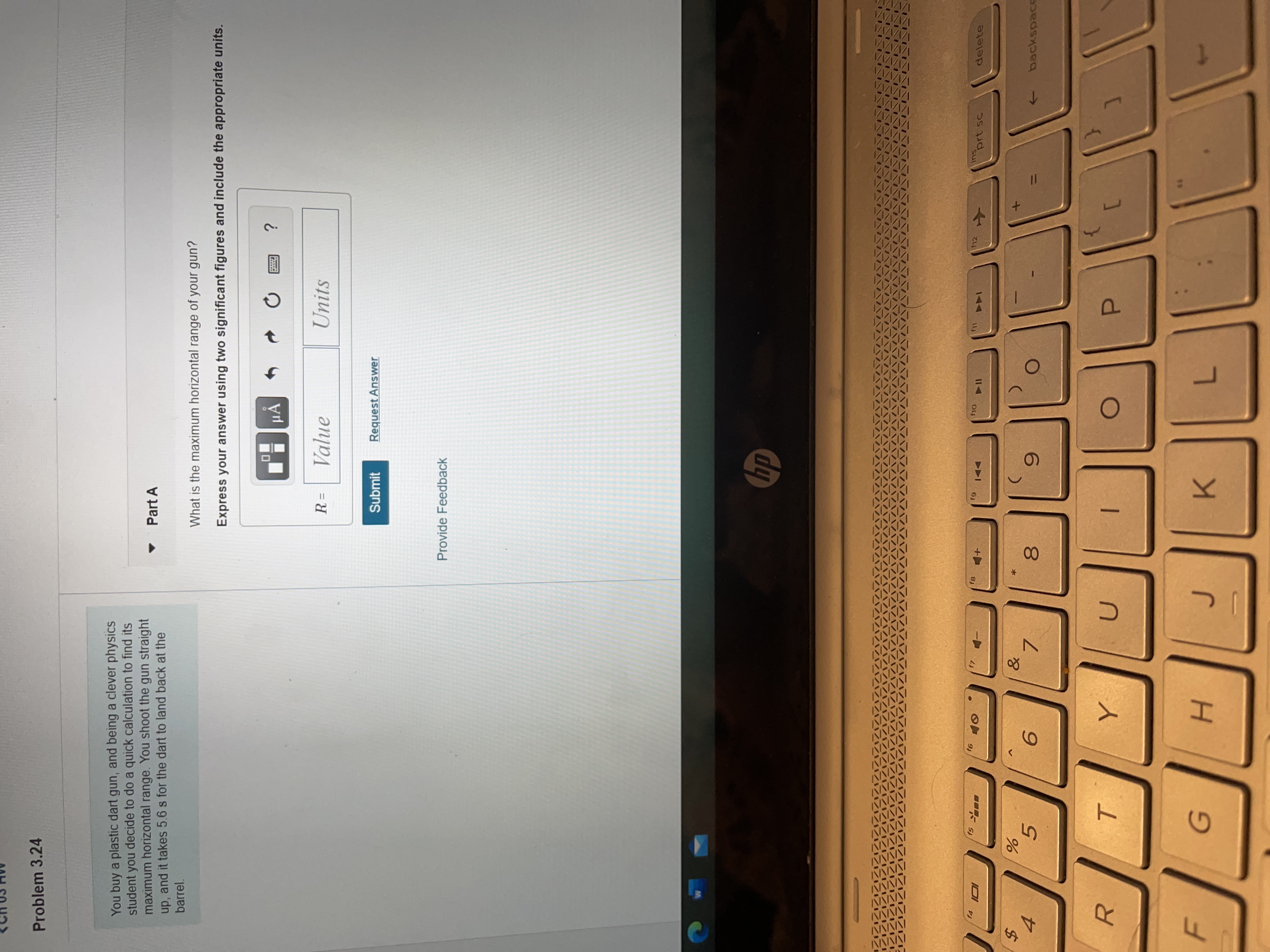 You buy a plastic dart gun, and being a clever physics
student you decide to do a quick calculation to find its
maximum horizontal range. You shoot the gun straight
up, and it takes 5.6 s for the dart to land back at the
barrel.
• Part A
What is the maximum horizontal range of your gun?
Express your answer using two significant figures and include the appropriate units.
HẢ
Value
Units
%3D
Submit
Request Answer
