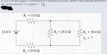 A 12.0 V power supply is connected to 4 resistors as shown. What is the potential difference,
V4, across the 30.02 resistor?* K
R₁ = 15.09
ww
12.0 V
R₂ = 25.092
R₁
30.0 Ω
V₁
M
R, = 10.0 Ω
=
= ?