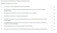 Hana has prepared the following list of statements about corporations.
Identify each statement as true or false.
1.
A corporation is an entity separate and distinct from its owners.
2.
As a legal entity, a corporation may buy, own, and sell property: borrow money; and enter into legally
binding contracts.
3.
Shareholders have the right to vote, and to receive dividends on an annual basis.
4.
The profit of a corporation is not taxed as a separate entity.
5.
Creditors have a legal claim on the personal assets of the owners of a corporation if the corporation does
not pay its debts.
6.
Ina public company, the transfer of shares from one owner to another requires the approval of either the
corporation or other shareholders.
The board of directors of a corporation is elected by the shareholders.
7.
8.
Corporations are subject to fewer provincial and federal regulations than partnerships or proprietorships.
>
>
