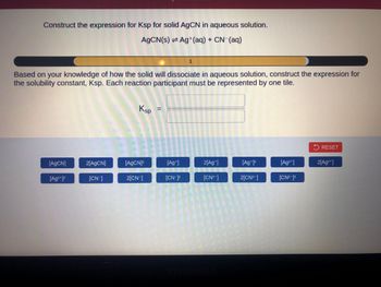 Construct the expression for Ksp for solid AgCN in aqueous solution.
AgCN(s) Ag+ (aq) + CN- (aq)
Based on your knowledge of how the solid will dissociate in aqueous solution, construct the expression for
the solubility constant, Ksp. Each reaction participant must be represented by one tile.
[AgCN]
[Ag²+]²
2[AgCN]
[CN-]
Ksp
[AgCN]²
2[CN-]
=
[Ag+]
1
[CN-12
2[Ag+]
[CN²-]
[Ag+]²
2[CN²-]
[Ag²+]
[CN²-1²
RES
2[Ag²+]