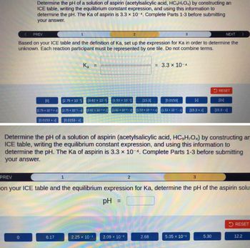 Determine the pH of a solution of aspirin (acetylsalicylic acid, HC,H,O4) by constructing an
ICE table, writing the equilibrium constant expression, and using this information to
determine the pH. The Ka of aspirin is 3.3 x 10-4. Complete Parts 1-3 before submitting
your answer.
PREV
NEXT
Based on your ICE table and the definition of Ka, set up the expression for Ka in order to determine the
unknown. Each reaction participant must be represented by one tile. Do not combine terms.
[0]
0
[2.75 x 10-3+x]
[0.0153 + x]
[2.75 x 10-³]
6.17
1
[2.75 x 10-3-x]
[0.0153 -x]
Ka =
1
[3.62 x 10-³]
[3.62 x 10-3+x]
[1.53 x 10-5]
---------
[3.62 x 10-a-x] [1.53 x 10-5+x] [1.53 x 10-5-x]
2.25 x 10-3
[15.3]
2.09 x 10-3
2
3
= 3.3 × 10-4
[0.0153]
Determine the pH of a solution of aspirin (acetylsalicylic acid, HC,H,O4) by constructing am
ICE table, writing the equilibrium constant expression, and using this information to
determine the pH. The Ka of aspirin is 3.3 x 10-4. Complete Parts 1-3 before submitting
your answer.
2.68
PREV
on your ICE table and the equilibrium expression for Ka, determine the pH of the aspirin solu
pH =
[x]
[15.3 + x]
5.05 x 10-5
3
RESET
[2x]
5.30
[15.3 -x]
RESET
12.2