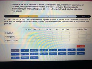 Determine the pH of a solution of aspirin (acetylsalicylic acid, HC,H,O4) by constructing an
ICE table, writing the equilibrium constant expression, and using this information to
determine the pH. The Ka of aspirin is 3.3 x 10-4. Complete Parts 1-3 before submitting
your answer.
Initial (M)
Change (M)
Equilibrium (M)
-X
NEXT
>
652 mg of aspirin (HC9H₂O4) is dissolved in an aqueous solution of 237 mL aqueous solution. Fill in the ICE
table with the appropriate value for each involved species to determine concentrations of all reactants and
products.
15.3 - x
0
1
HCgH;O4(aq)
2.75 x 10-3+x
0.0153 + x
2.75 x 10-3
2.75 x 10-3-X
0.0153 - x
+
2
H₂O(1)
3.62 x 10-³
3.62 x 10-3+x
=
1.53 x 10-5
3.62 x 10-3-x
3
H3O+ (aq)
15.3
1.53 x 10-5 + x
0.0153
+
1.53 x 10-5-x
C9H₂O4 (aq)
RESET
+X
15.3 + x