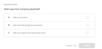 MULTIPLE CHOICE
When was Iran's monarchy abolished?
A
B
с
after a revolution
after the shah (king) lost an election
after an invasion from the Soviet Union
Attempt 1 of 2
Submit