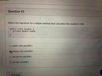 Question 41
Select the signature for a helper method that calculates the student's GPA.
public class Student {
private double myGPA;
public void calcGPA( )
private void calcGPA( )
O private int calcGPA( )
O private calcGPA()
« Previous
