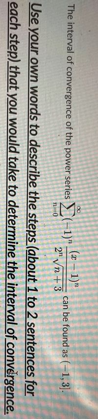 (x – 1)"
The interval of convergence of the power series (-1)"
can be found as (–1, 3|.
2" Vn + 3
n=0
Use your own words to describe the steps (about 1 to 2 sentences for
each step) that you would take to determine the interval of convěrgence.
