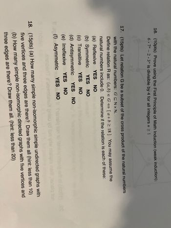 16. (10pts) Prove using the First Principle of Math Induction (weak induction):
6.7 -2.3" is divisible by 4 for all integers n ≥ 1
17. (15pts) Let relation G be a subset of the cross product of the natural numbers
with the natural numbers: GCNX N.
Define relation R as: (a, b) e G⇒ [a+b≥ 18] You may assume the
natural numbers include 0. Determine if the relation is each of these:
(a) Reflexive YES NO
(b) Symmetric YES NO
(c) Transitive YES NO
YES NO
(d) Antisymmetric
(e) Irreflexive YES NO
(f) Asymmetric YES NO
101) S
18. (15pts) (a) How many simple non-isomorphic simple undirected graphs with
five vertices and three edges are there? Draw them all (hint: less than 10)
(b) How many simple non-isomorphic directed graphs with five vertices and
three edges are there? Draw them all. (hint: less than 20)