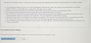 Morganton Company makes one product and it provided the following information to help prepare the master budget:
a. The budgeted selling price per unit is $70. Budgeted unit sales for June, July, August, and September are 8,800,
19,000, 21,000, and 22,000 units, respectively. All sales are on credit.
b. Thirty percent of credit sales are collected in the month of the sale and 70% in the following month.
c. The ending finished goods inventory equals 20% of the following month's unit sales.
d. The ending raw materials inventory equals 10% of the following month's raw materials production needs. Each unit of
finished goods requires 5 pounds of raw materials. The raw materials cost $2.40 per pound.
e. Twenty five percent of raw materials purchases are paid for in the month of purchase and 75% in the following month.
f. The direct labor wage rate is $12 per hour. Each unit of finished goods requires two direct labor-hours.
g. The variable selling and administrative expense per unit sold is $2.00. The fixed selling and administrative expense per
month is $69,000.
Foundational 8-4 (Algo)
4. According to the production budget, how many units should be produced in July?
Required production
units