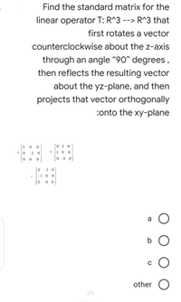 Find the standard matrix for the
linear operator T: R^3 --> R^3 that
first rotates a vector
counterclockwise about the z-axis
through an angle "90" degrees,
then reflects the resulting vector
about the yz-plane, and then
projects that vector orthogonally
:onto the xy-plane
010
0 -1 0
b.
a.
0 0
0 0 0
o -1 0
1 0
0 0
a
C
other O
