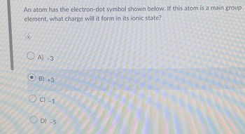 An atom has the electron-dot symbol shown below. If this atom is a main group
element, what charge will it form in its ionic state?
.x.
A) -3
B) +3
C) -1
D) -5
