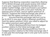 Suppose that Boeing corporation exported a Boeing
747 to British Airways and would receive £10 million
in one year. Suppose that Boeing decides to use
option market hedge, and it purchased a put option
on 10 million pounds with a one-year maturity, an
exercise price of $4/£, and an option premium of
$0.02/£. Suppose the initial exchange rate when it
enters into the option contract is also $1.4/£.a.
Assume that the exchange rate turn out to
а.
be $1.30/£ in one year. What is Boeing's profit/loss
from his option position? (Hint: you need to adjust for
the option premium paid upfront)
b.
position relative to the initial exchange rate?
What's Boeing profit/loss from his hedged
What would be Boeing profit/loss from its
С.
hedged position relative to the initial exchange rate if
in one year the exchange rate in one year turns out to
be $1.5/£?
