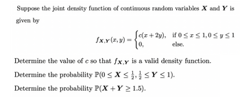 Suppose the joint density function of continuous random variables X and Y is
given by
fx,y (x, y)
- {ole + 2
=
c(x+2y), if 0 ≤ x ≤ 1,0 ≤ y ≤1
else.
0,
Determine the value of c so that fx,y is a valid density function.
1 1
Determine the probability P(0 ≤X ≤ ≤Y ≤ 1).
2 22
Determine the probability P(X + Y ≥ 1.5).