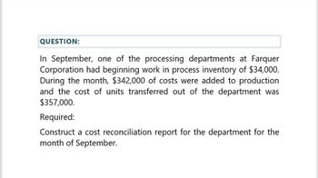 QUESTION:
In September, one of the processing departments at Farquer
Corporation had beginning work in process inventory of $34,000.
During the month, $342,000 of costs were added to production
and the cost of units transferred out of the department was
$357,000.
Required:
Construct a cost reconciliation report for the department for the
month of September.