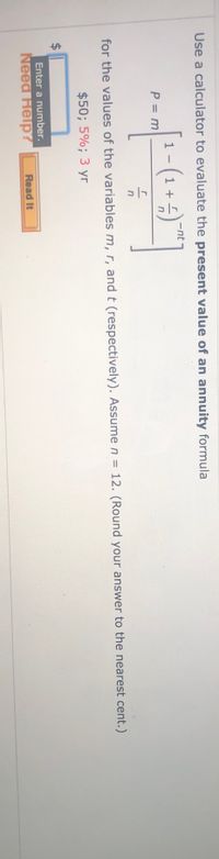 **Present Value of an Annuity Calculation**

This section provides guidance on calculating the present value of an annuity using a specific formula. 

The formula is:
\[ p = m \left[ \frac{1 - (1 + \frac{r}{n})^{-nt}}{\frac{r}{n}} \right] \]

Where:
- \( p \) is the present value
- \( m \) is the payment amount ($50)
- \( r \) is the interest rate (5%)
- \( t \) is the time period in years (3 years)
- \( n \) is the number of compounding periods per year (assumed to be 12)

**Instructions:**
Use this formula with the given values to calculate the annuity's present value. Remember to round your answer to the nearest cent. 

An input box is provided for you to enter your calculated result. If assistance is needed, refer to the "Need Help?" feature for more information.