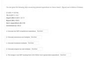 You are given the following data concerning planned expenditure on Heron Island: (figures are in billions of dollars)
C = 8.5 + 0.5 Yd
TA = 0.25 Y + 0.1
Import (IM) = 0.05 + 0.1 Y
Export (EX) = $5.5
Govt. expenditure (G) = $5
Investment (I) = $3.5
a. Calculate real GDP at equilibrium expenditure. Number
b. Calculate autonomous tax multiplier Number
c. Calculate investment multiplier. Number
d. Calculate marginal tax rate multiplier. Number
e. The change in real GDP resulting from a $3.2 billion rise in government expenditure. Number
