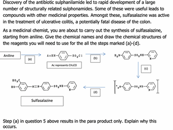 Discovery of the antibiotic sulphanilamide led to rapid development of a large
number of structurally related sulphonamides. Some of these were useful leads to
compounds with other medicinal properties. Amongst these, sulfasalazine was active
in the treatment of ulcerative colitis, a potentially fatal disease of the colon.
As a medicinal chemist, you are about to carry out the synthesis of sulfasalazine,
starting from aniline. Give the chemical names and draw the chemical structures of
the reagents you will need to use for the all the steps marked (a)-(d).
Aniline
HO₂C
HO
(a)
N=N-
ACHN
Ac represents CH3CO
Sulfasalazine
SO,NH
S0,C1
N
(b)
(d)
H₂N-
SO,NH
(c)
N
[Oro]
SO,NH
N
Step (a) in question 5 above results in the para product only. Explain why this
occurs.