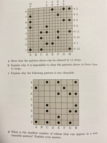 21-11-16
●
●
L-
8
7
6
5
4
3
I
2
1
--> 13
1
A B C D E
F
G H
a Show that the pattern above can be cleared in 11 steps.
b Explain why it is impossible to clear the pattern above in fewer than
11 steps.
c Explain why the following pattern is not clearable.
8
7
6
5
4
2
1
A B C D E F G H
d What is the smallest number of tokens that can appear in a non-
clearable pattern? Explain your answer.
I
2
I
I
6-
29
-> 3
-> 5
-> 9
----> 8
19
C
--> 11
----> 10
----> 1