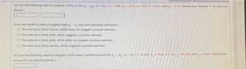 (a) Use the following data to compute a 95% CI for ₁-₂ m-001, x2298, s, 1514, n=402, y 2633, and s, 1118. (Round your answers to two decimal
places)
Does the resulting interval suggest that
has been precisely estimated?
O The interval is fairty narrow, which does not suggest a precise estimate.
O The interval is fairly wide, which suggests a precise estimate.
O The interval is fairly wide, which does not suggest a precise estimate.
The interval is fairly narrow, which suggests a precise estimate.
(b) Use the following data to compute a 95% upper confidence bound for ₁-₂: m50, x=43,600, ₁2500, 50,36.300, and 1800, (Round your
answer to two decimal places.)