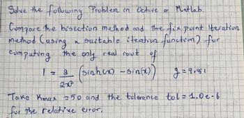 Solve the
the
following Problem in Octave on Matlab.
Compare the besection method and the fux point Iteration
-method Cusing a suitable iteation function) for
computing the only real rout
2 (sinhox) - Sin(x))
of
2x3
I
N
of
9=9,81
Take Kmax 250 and the tolerance tol=1.0e-6
for the relative error,