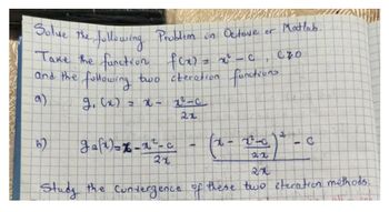 Solve the following Problem un Octave or Matlab.
040
Take the function f(x)=x²-0, C70
and the following two iteration functions
a)
g(x) = x 2²-c
B)
gaſt) = x-x²-c
21
C
7
108
2
(x - x -x) * - c
22
Study the Convergence of these two iteration methods.