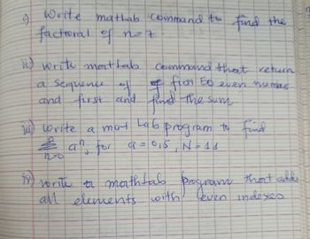 4
Write matlab Command to find the
factional of not
i) write mattab
a sequence of
and first and find the sum
Command that return.
of first 50 even numars
(14) write a mat Lab program to find
& an for
J
no
#
vorite a mathtab
program
that adds
all elements with leven indexes