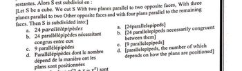 restantes. Alors S est subdivisé en :
[Let S be a cube. We cut S With two planes parallel to two opposite faces, With three
planes parallel to two Other opposite faces and with four plans parallel to the remaining
faces. Then S is subdivided into:]
a. 24 parallélépipèdes
b. 24 parallélépipèdes nécessitant
congrus entre eux
c.
d.
9 parallélépipèdes
Parallélépipèdes dont le nombre
dépend de la manière ont les
plans sont positionnées
x(²+x-x²) sont
a. [24parallelepipeds]
b. [24 parallelepipeds necessarily congruent
between them]
[9 parallelepipeds]
c.
d. [parallelepipeds, the number of which
depends on how the plans are positioned]