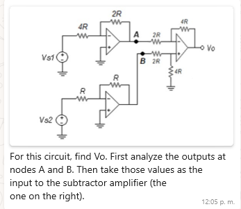 VS1
Vs2
2R
w
4R
4R
www
A
2R
ww
ww
B 2R
4R
R
R
Vo
For this circuit, find Vo. First analyze the outputs at
nodes A and B. Then take those values as the
input to the subtractor amplifier (the
one on the right).
12:05 p. m.