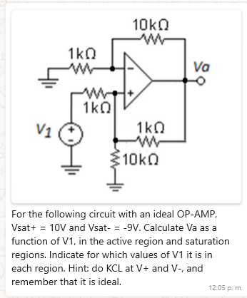 1ΚΩ
w++
1ΚΩ
10ΚΩ
www
1ΚΩ
ww
10kQ
Va
For the following circuit with an ideal OP-AMP,
Vsat+ = 10V and Vsat- = -9V. Calculate Va as a
function of V1, in the active region and saturation
regions. Indicate for which values of V1 it is in
each region. Hint: do KCL at V+ and V-, and
remember that it is ideal.
12:05 p. m.