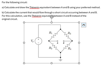 For the following circuit:
a) Calculate and draw the Thévenin equivalent between A and B using your preferred method.
b) Calculate the current that would flow through a short circuit occurring between A and B.
For this calculation, use the Thévenin equivale between A and B instead of the
original circuit.
VF
R3
R₁
RA
R2
C